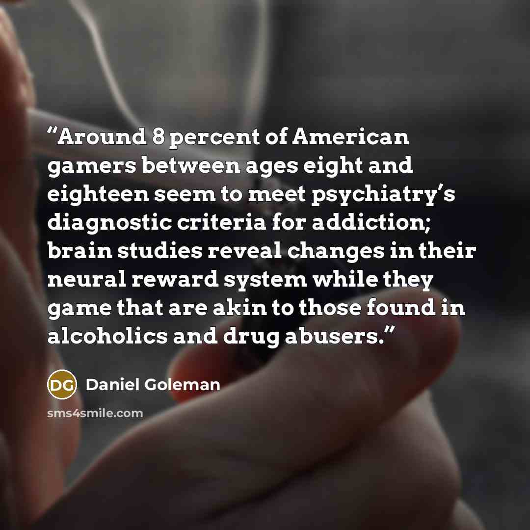 “Around 8 percent of American gamers between ages eight and eighteen seem to meet psychiatry’s diagnostic criteria for addiction; brain studies reveal changes in their neural reward system while they game that are akin to those found in alcoholics and drug abusers.” quote by Daniel Goleman