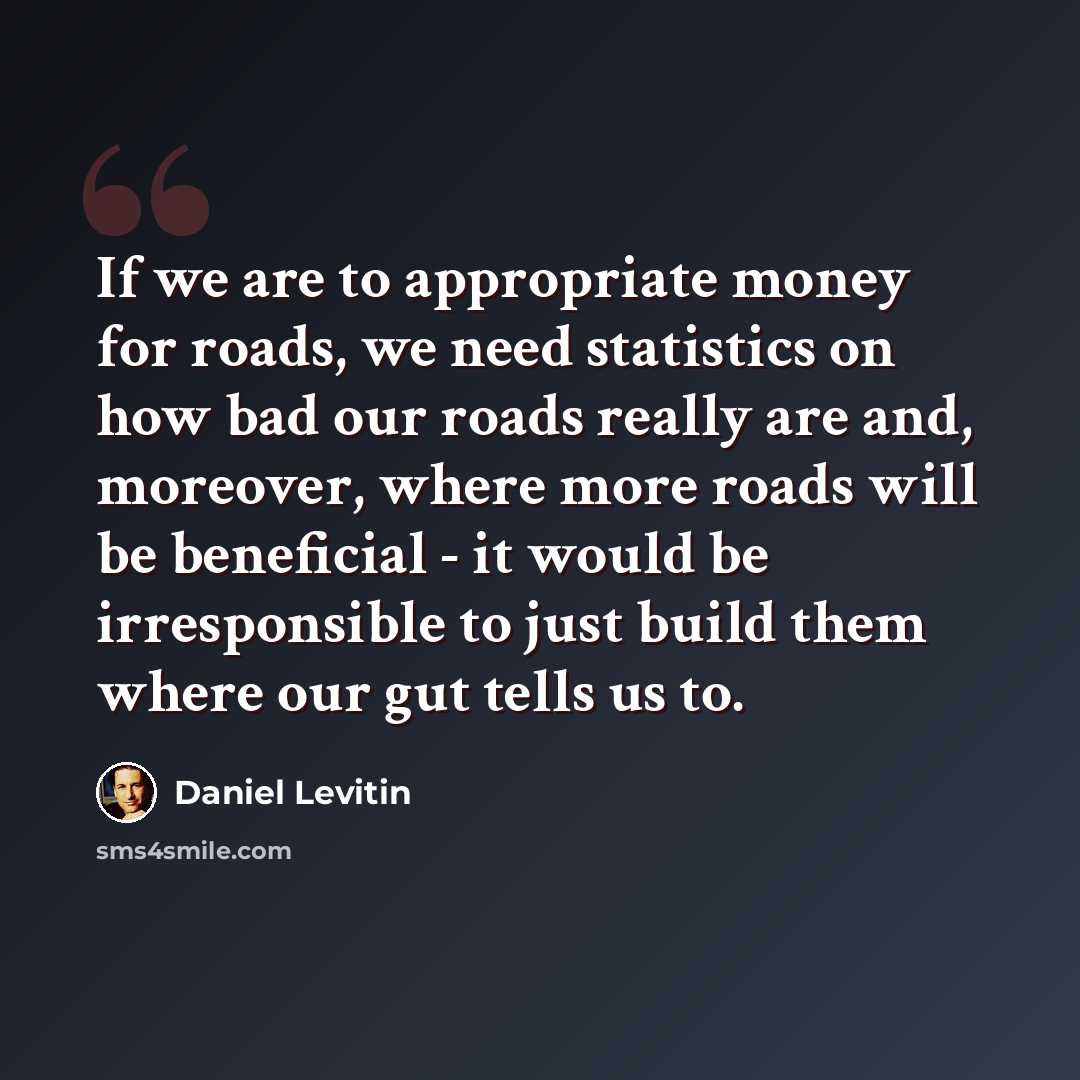 “If we are to appropriate money for roads, we need statistics on how bad our roads really are and, moreover, where more roads will be beneficial - it would be irresponsible to just build them where our gut tells us to.” quote by Daniel Levitin