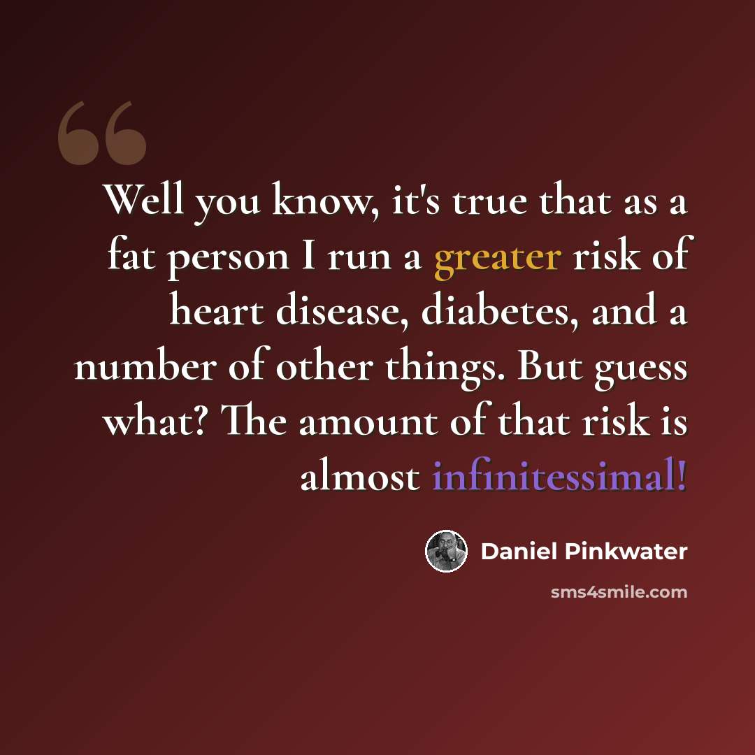 “Well you know, it's true that as a fat person I run a greater risk of heart disease, diabetes, and a number of other things. But guess what? The amount of that risk is almost infinitessimal!” quote by Daniel Pinkwater