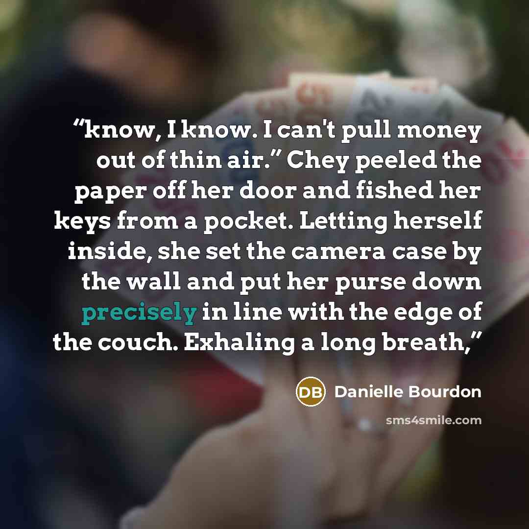 “know, I know. I can't pull money out of thin air.” Chey peeled the paper off her door and fished her keys from a pocket. Letting herself inside, she set the camera case by the wall and put her purse down precisely in line with the edge of the couch. Exhaling a long breath,” quote by Danielle Bourdon