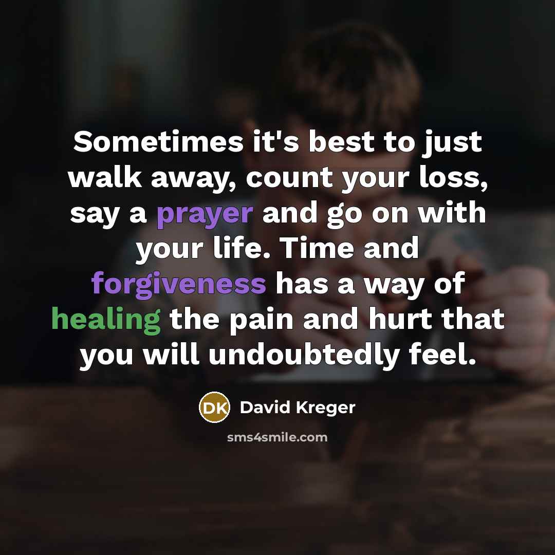 “Sometimes it's best to just walk away, count your loss, say a prayer and go on with your life. Time and forgiveness has a way of healing the pain and hurt that you will undoubtedly feel.” quote by David Kreger