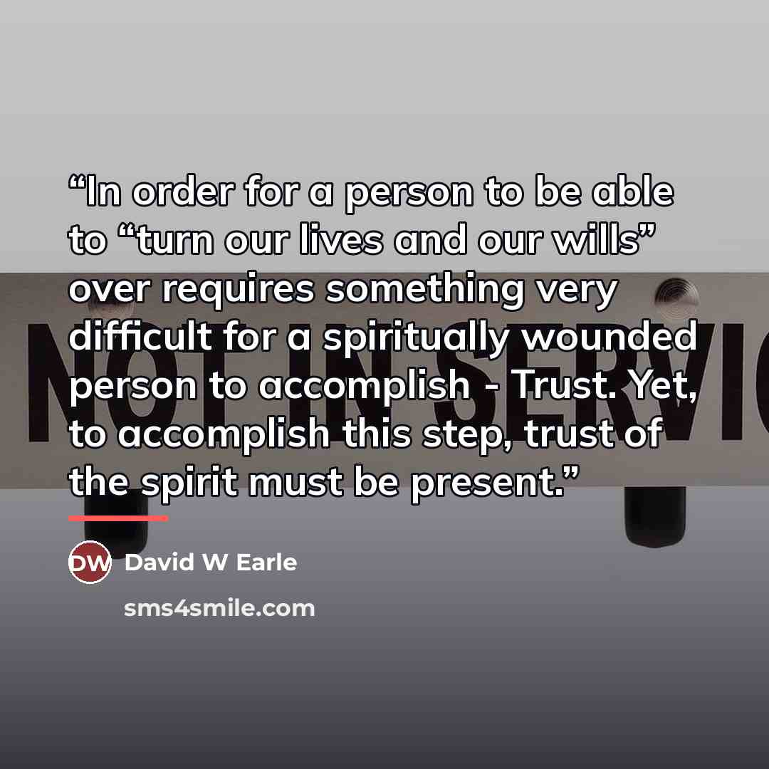“In order for a person to be able to “turn our lives and our wills” over requires something very difficult for a spiritually wounded person to accomplish - Trust. Yet, to accomplish this step, trust of the spirit must be present.” quote by David W Earle