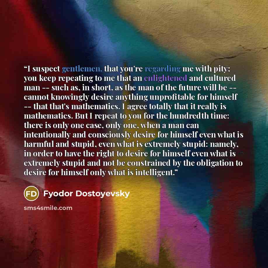 “I suspect gentlemen, that you're regarding me with pity; you keep repeating to me that an enlightened and cultured man -- such as, in short, as the man of the future will be -- cannot knowingly desire anything unprofitable for himself -- that that's mathematics. I agree totally that it really is…” quote by Fyodor Dostoyevsky