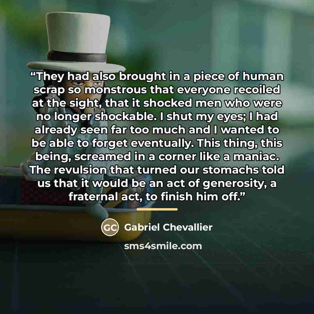“They had also brought in a piece of human scrap so monstrous that everyone recoiled at the sight, that it shocked men who were no longer shockable. I shut my eyes; I had already seen far too much and I wanted to be able to forget eventually. This thing, this being, screamed in a corner like a…” quote by Gabriel Chevallier