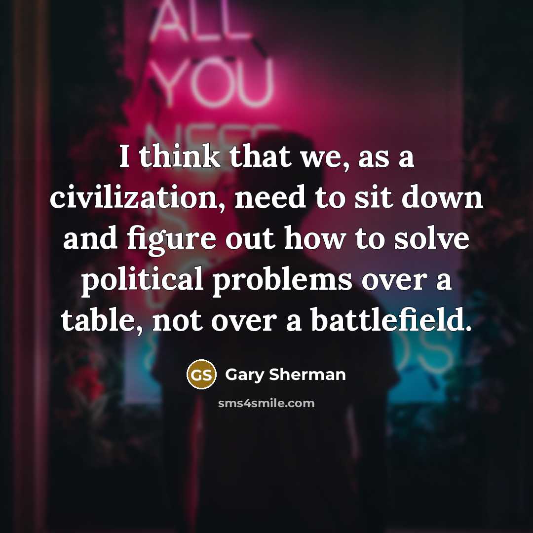 “I think that we, as a civilization, need to sit down and figure out how to solve political problems over a table, not over a battlefield.” quote by Gary Sherman