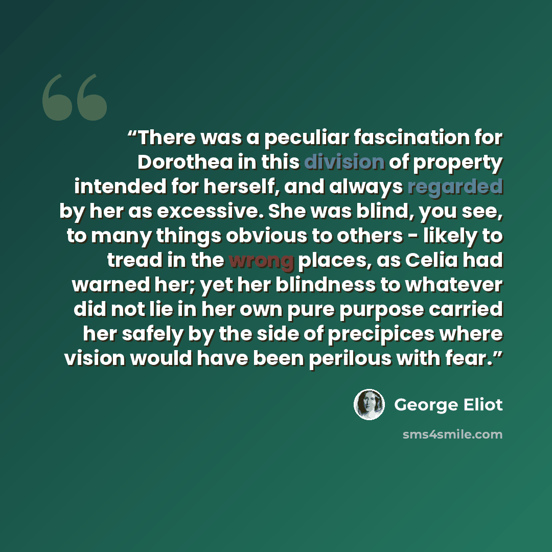 “There was a peculiar fascination for Dorothea in this division of property intended for herself, and always regarded by her as excessive. She was blind, you see, to many things obvious to others - likely to tread in the wrong places, as Celia had warned her; yet her blindness to whatever did not…” quote by George Eliot