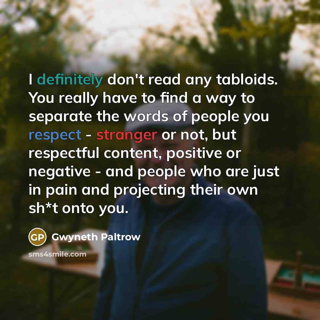 “I definitely don't read any tabloids. You really have to find a way to separate the words of people you respect - stranger or not, but respectful content, positive or negative - and people who are just in pain and projecting their own sh*t onto you.” quote by Gwyneth Paltrow