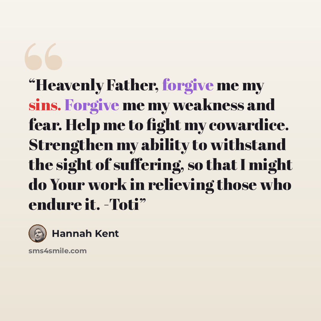 “Heavenly Father, forgive me my sins. Forgive me my weakness and fear. Help me to fight my cowardice. Strengthen my ability to withstand the sight of suffering, so that I might do Your work in relieving those who endure it. -Toti” quote by Hannah Kent