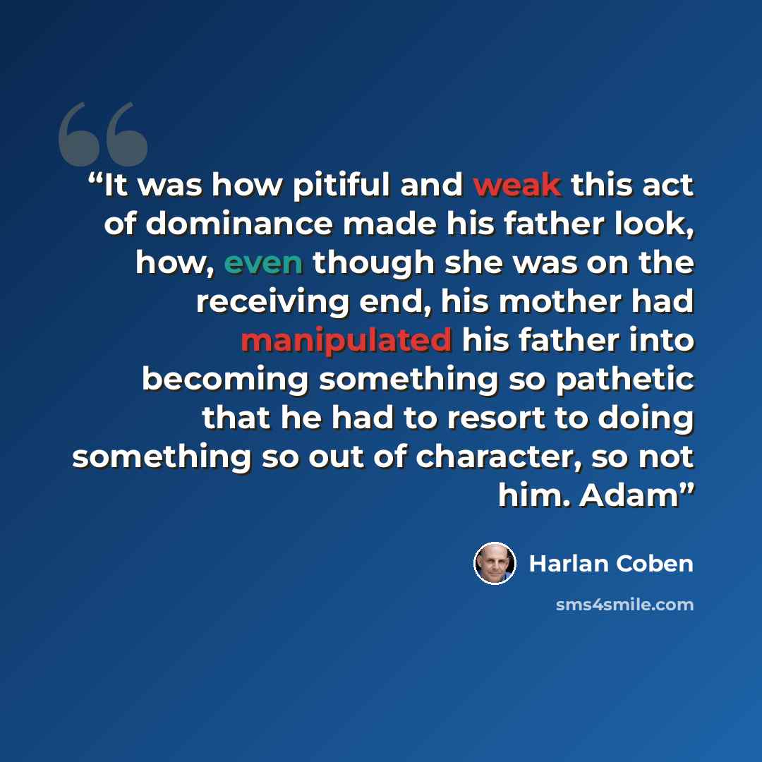 “It was how pitiful and weak this act of dominance made his father look, how, even though she was on the receiving end, his mother had manipulated his father into becoming something so pathetic that he had to resort to doing something so out of character, so not him. Adam” quote by Harlan Coben