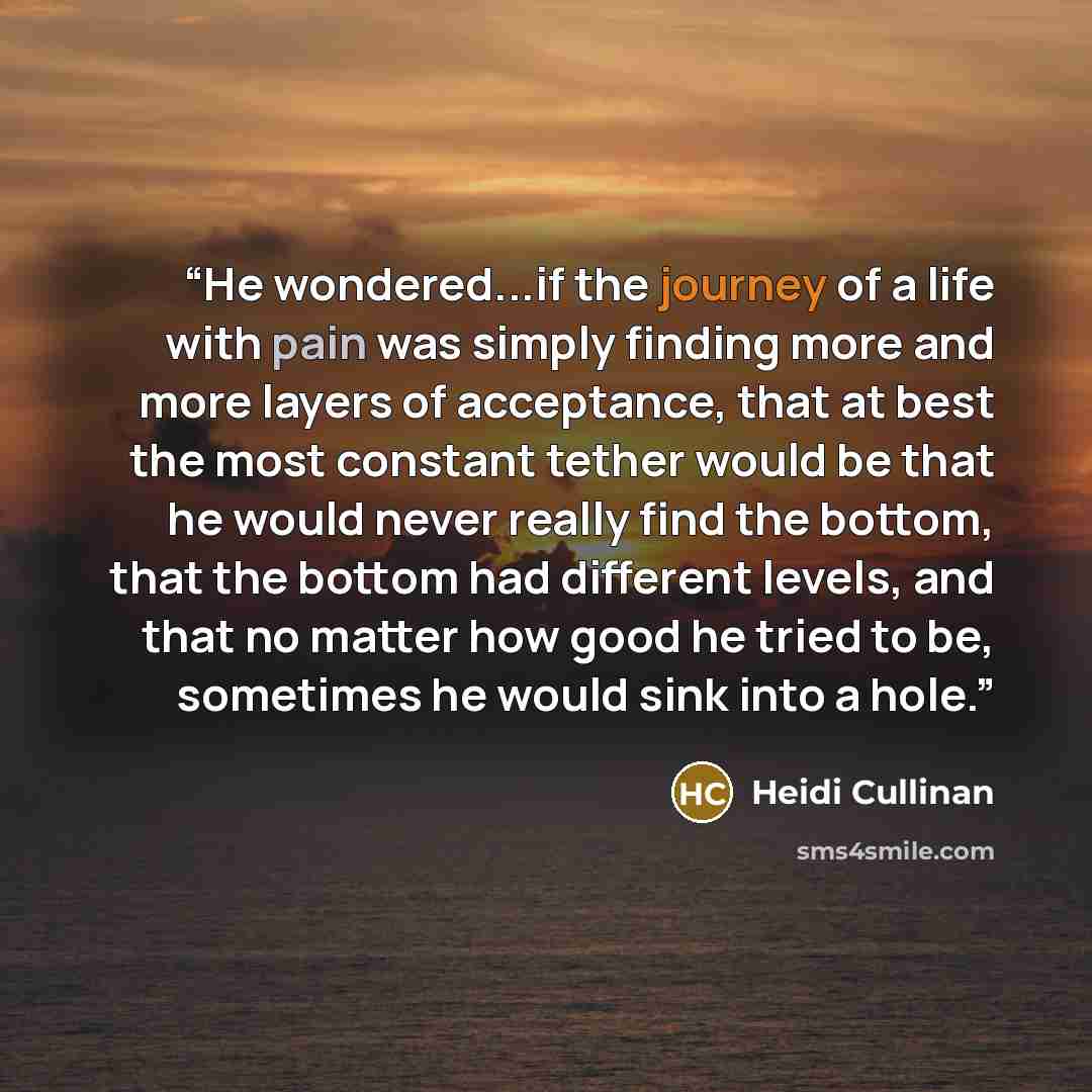 “He wondered...if the journey of a life with pain was simply finding more and more layers of acceptance, that at best the most constant tether would be that he would never really find the bottom, that the bottom had different levels, and that no matter how good he tried to be, sometimes he would…” quote by Heidi Cullinan