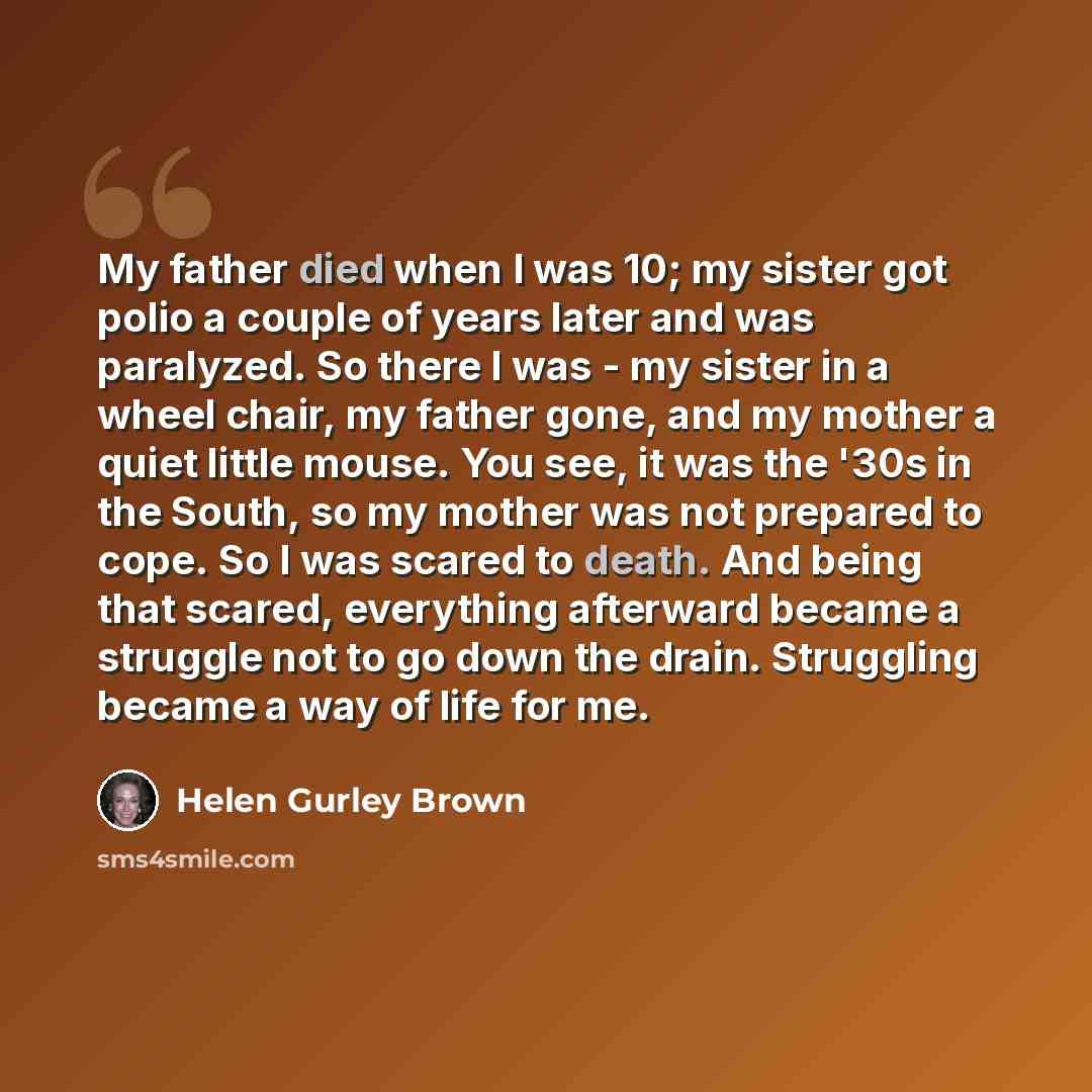“My father died when I was 10; my sister got polio a couple of years later and was paralyzed. So there I was - my sister in a wheel chair, my father gone, and my mother a quiet little mouse. You see, it was the '30s in the South, so my mother was not prepared to cope. So I was scared to death. And…” quote by Helen Gurley Brown