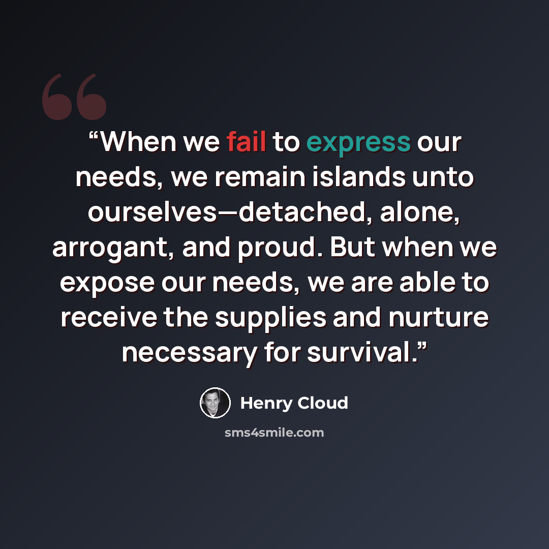 “When we fail to express our needs, we remain islands unto ourselves—detached, alone, arrogant, and proud. But when we expose our needs, we are able to receive the supplies and nurture necessary for survival.” quote by Henry Cloud
