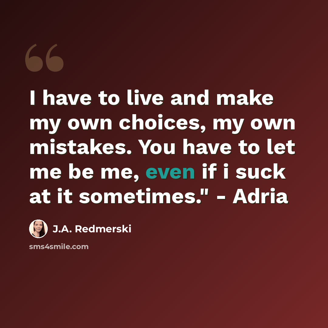 “I have to live and make my own choices, my own mistakes. You have to let me be me, even if i suck at it sometimes." - Adria” quote by J.A. Redmerski