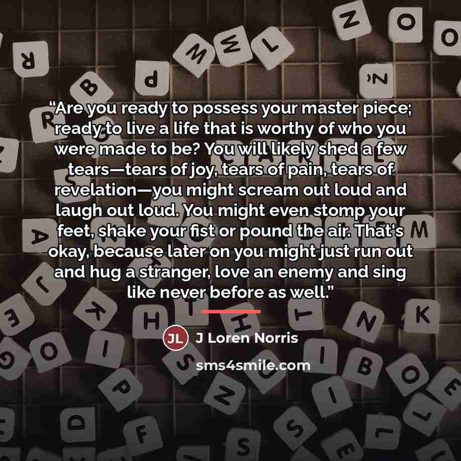 “Are you ready to possess your master piece; ready to live a life that is worthy of who you were made to be? You will likely shed a few tears—tears of joy, tears of pain, tears of revelation—you might scream out loud and laugh out loud. You might even stomp your feet, shake your fist or pound the…” quote by J Loren Norris