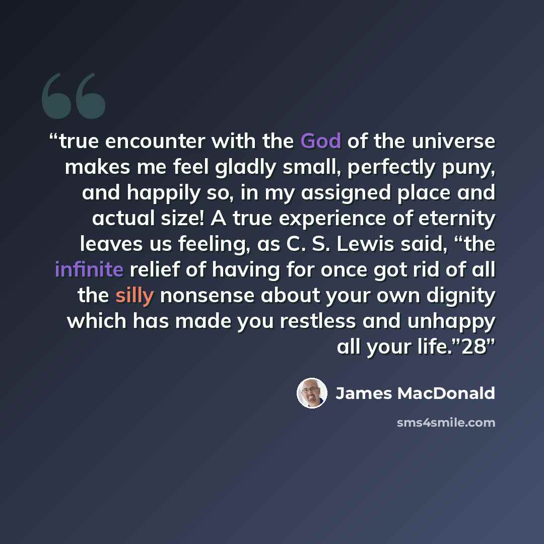 “true encounter with the God of the universe makes me feel gladly small, perfectly puny, and happily so, in my assigned place and actual size! A true experience of eternity leaves us feeling, as C. S. Lewis said, “the infinite relief of having for once got rid of all the silly nonsense about your…” quote by James MacDonald