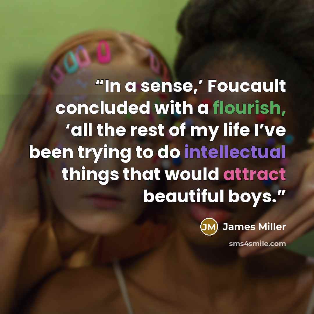 “In a sense,’ Foucault concluded with a flourish, ‘all the rest of my life I’ve been trying to do intellectual things that would attract beautiful boys.” quote by James Miller