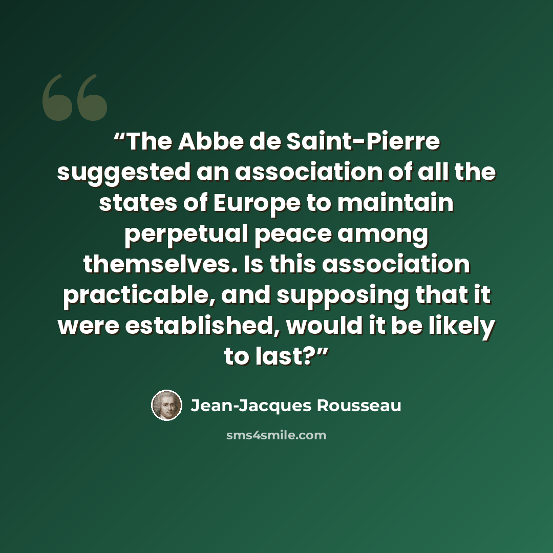 “The Abbe de Saint-Pierre suggested an association of all the states of Europe to maintain perpetual peace among themselves. Is this association practicable, and supposing that it were established, would it be likely to last?” quote by Jean-Jacques Rousseau
