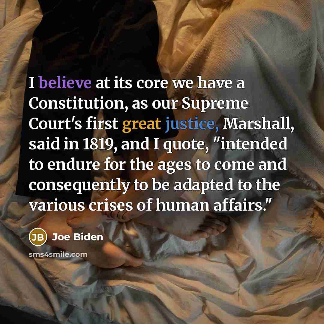 “I believe at its core we have a Constitution, as our Supreme Court's first great justice, Marshall, said in 1819, and I quote, "intended to endure for the ages to come and consequently to be adapted to the various crises of human affairs."” quote by Joe Biden