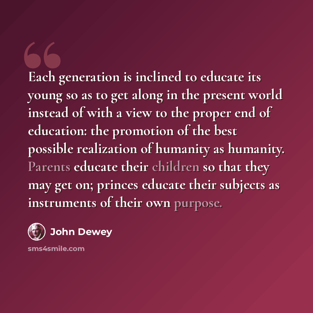 “Each generation is inclined to educate its young so as to get along in the present world instead of with a view to the proper end of education: the promotion of the best possible realization of humanity as humanity. Parents educate their children so that they may get on; princes educate their…” quote by John Dewey
