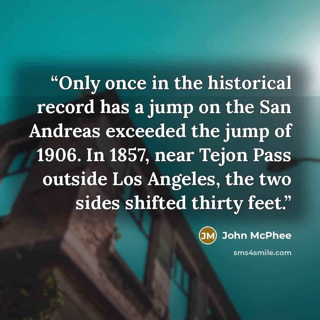 “Only once in the historical record has a jump on the San Andreas exceeded the jump of 1906. In 1857, near Tejon Pass outside Los Angeles, the two sides shifted thirty feet.” quote by John McPhee