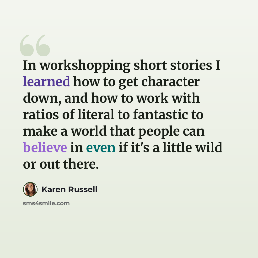 “In workshopping short stories I learned how to get character down, and how to work with ratios of literal to fantastic to make a world that people can believe in even if it's a little wild or out there.” quote by Karen Russell