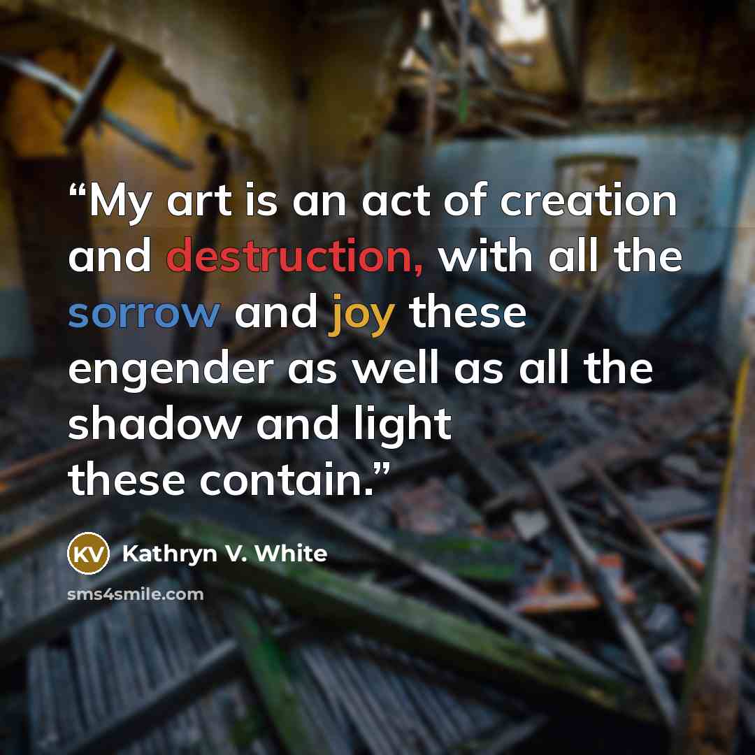 “My art is an act of creation and destruction, with all the sorrow and joy these engender as well as all the shadow and light these contain.” quote by Kathryn V. White