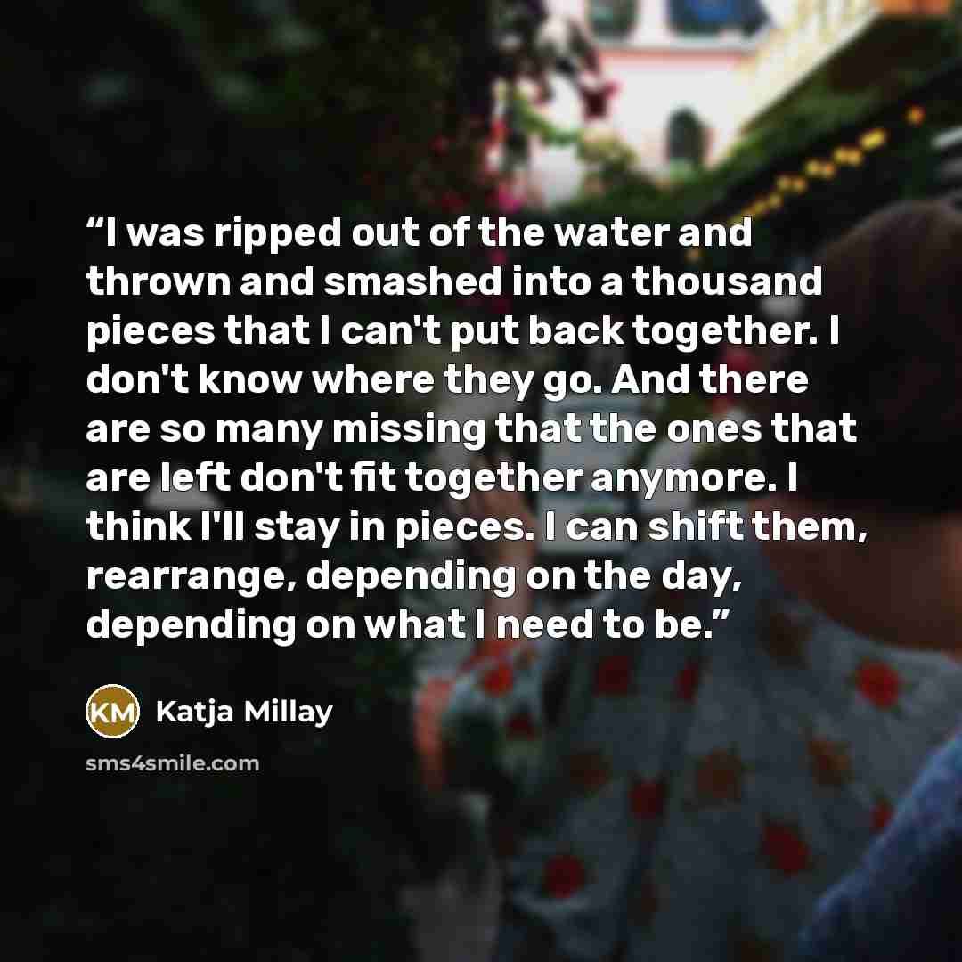 “I was ripped out of the water and thrown and smashed into a thousand pieces that I can't put back together. I don't know where they go. And there are so many missing that the ones that are left don't fit together anymore. I think I'll stay in pieces. I can shift them, rearrange, depending on the…” quote by Katja Millay