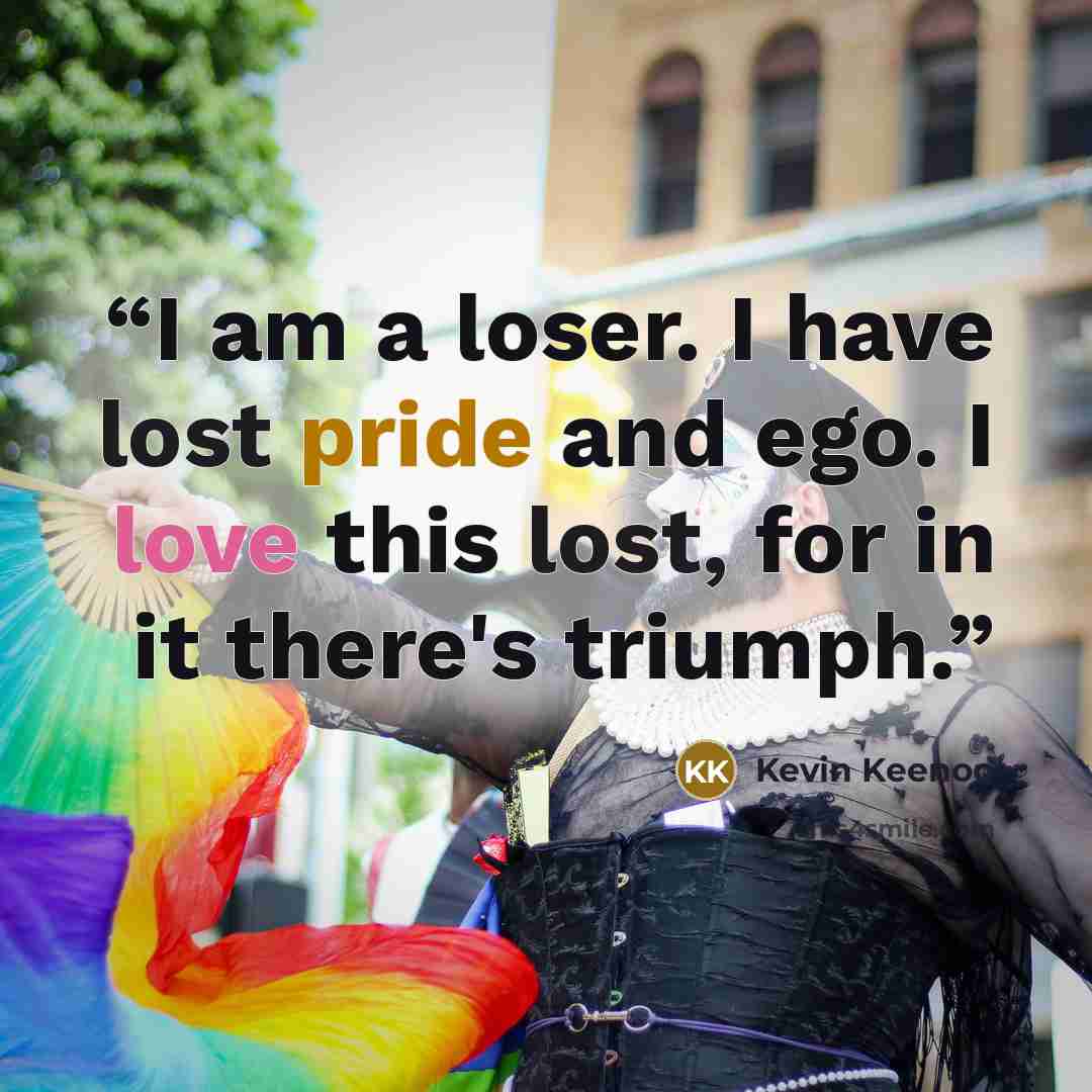 “I am a loser. I have lost pride and ego. I love this lost, for in it there's triumph.” quote by Kevin Keenoo