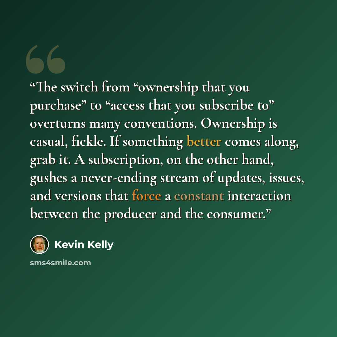 “The switch from “ownership that you purchase” to “access that you subscribe to” overturns many conventions. Ownership is casual, fickle. If something better comes along, grab it. A subscription, on the other hand, gushes a never-ending stream of updates, issues, and versions that force a constant…” quote by Kevin Kelly