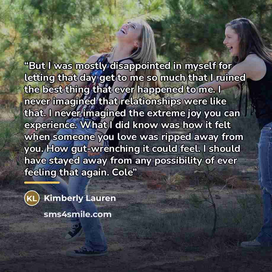 “But I was mostly disappointed in myself for letting that day get to me so much that I ruined the best thing that ever happened to me. I never imagined that relationships were like that. I never imagined the extreme joy you can experience. What I did know was how it felt when someone you love was…” quote by Kimberly Lauren