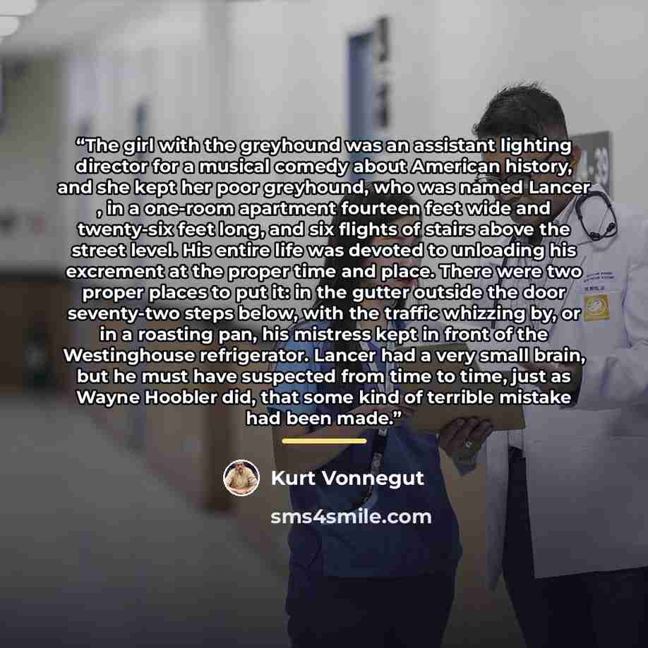 “The girl with the greyhound was an assistant lighting director for a musical comedy about American history, and she kept her poor greyhound, who was named Lancer , in a one-room apartment fourteen feet wide and twenty-six feet long, and six flights of stairs above the street level. His entire life…” quote by Kurt Vonnegut