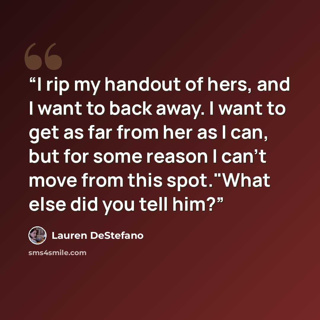 “I rip my handout of hers, and I want to back away. I want to get as far from her as I can, but for some reason I can't move from this spot."What else did you tell him?” quote by Lauren DeStefano