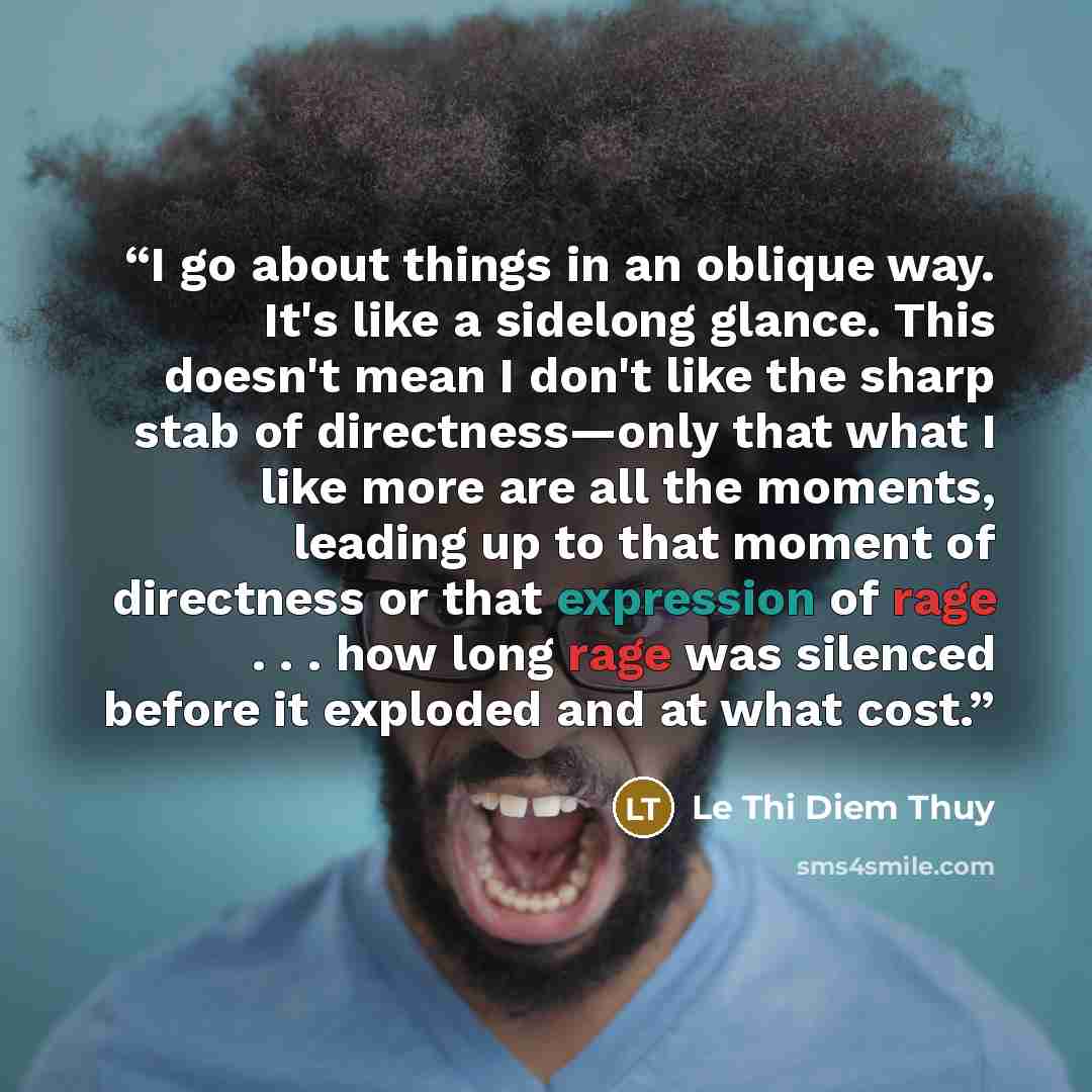 “I go about things in an oblique way. It's like a sidelong glance. This doesn't mean I don't like the sharp stab of directness—only that what I like more are all the moments, leading up to that moment of directness or that expression of rage . . . how long rage was silenced before it exploded and…” quote by Lê Thi Diem Thúy