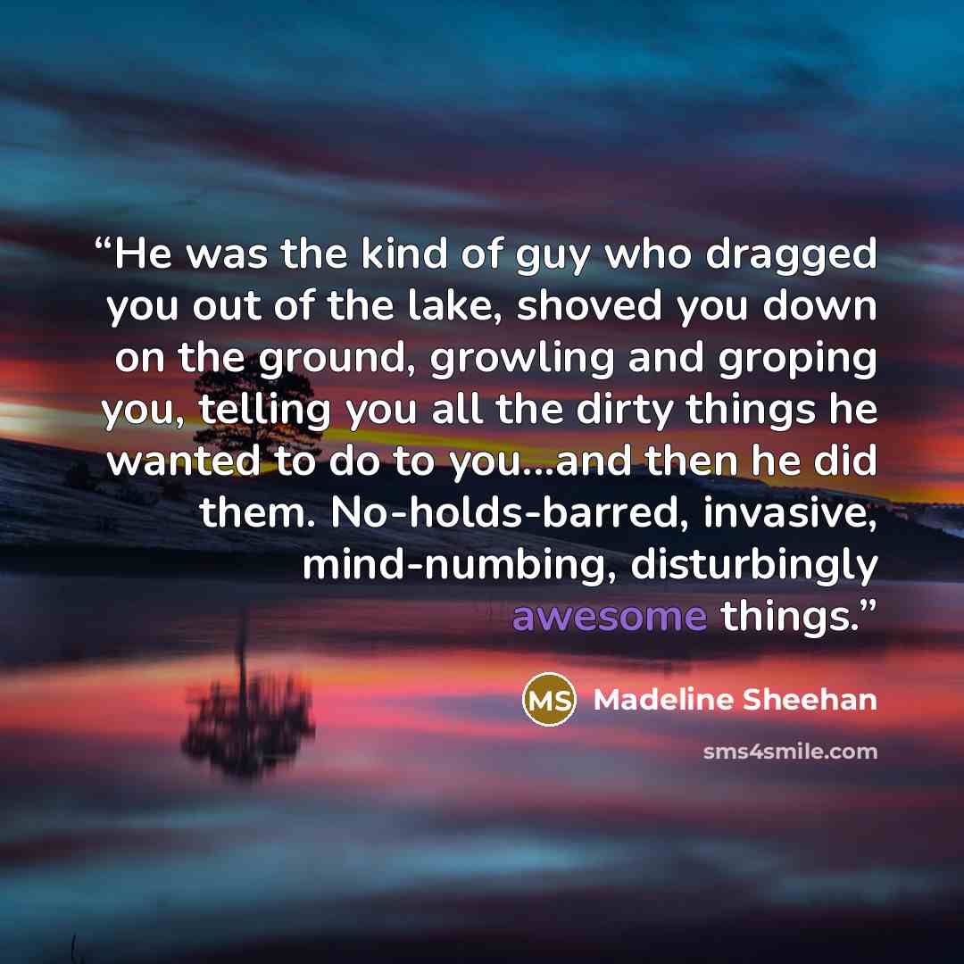 “He was the kind of guy who dragged you out of the lake, shoved you down on the ground, growling and groping you, telling you all the dirty things he wanted to do to you...and then he did them. No-holds-barred, invasive, mind-numbing, disturbingly awesome things.” quote by Madeline Sheehan
