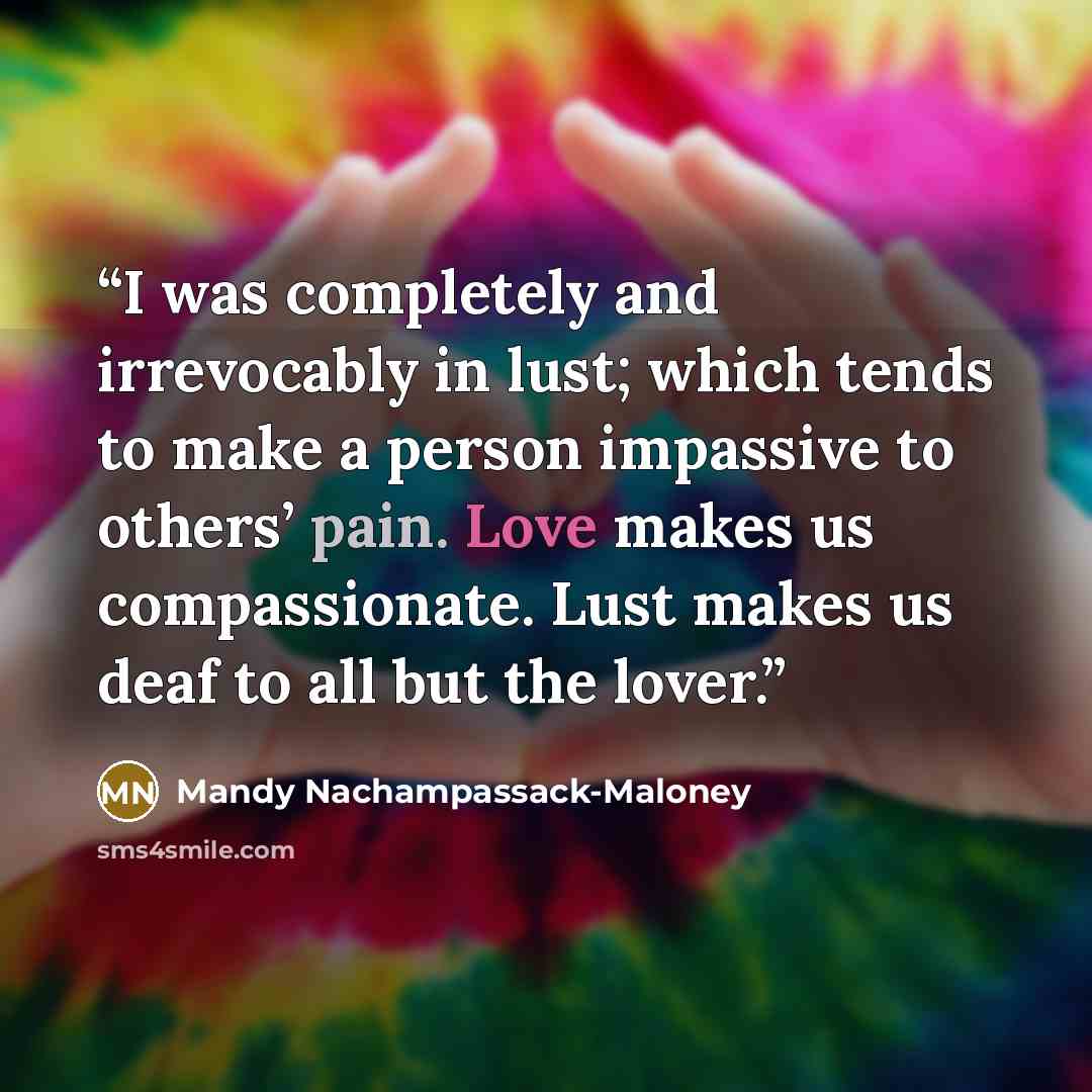 “I was completely and irrevocably in lust; which tends to make a person impassive to others’ pain. Love makes us compassionate. Lust makes us deaf to all but the lover.” quote by Mandy Nachampassack-Maloney