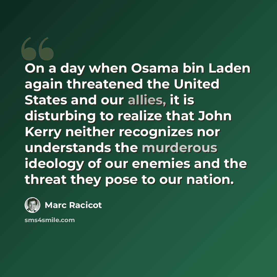 “On a day when Osama bin Laden again threatened the United States and our allies, it is disturbing to realize that John Kerry neither recognizes nor understands the murderous ideology of our enemies and the threat they pose to our nation.” quote by Marc Racicot