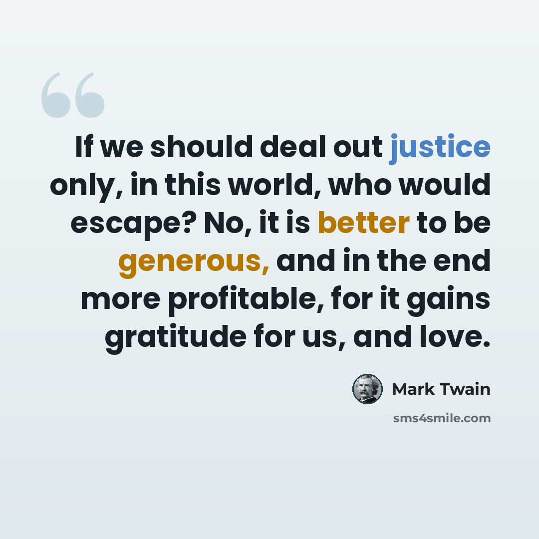 “If we should deal out justice only, in this world, who would escape? No, it is better to be generous, and in the end more profitable, for it gains gratitude for us, and love.” quote by Mark Twain