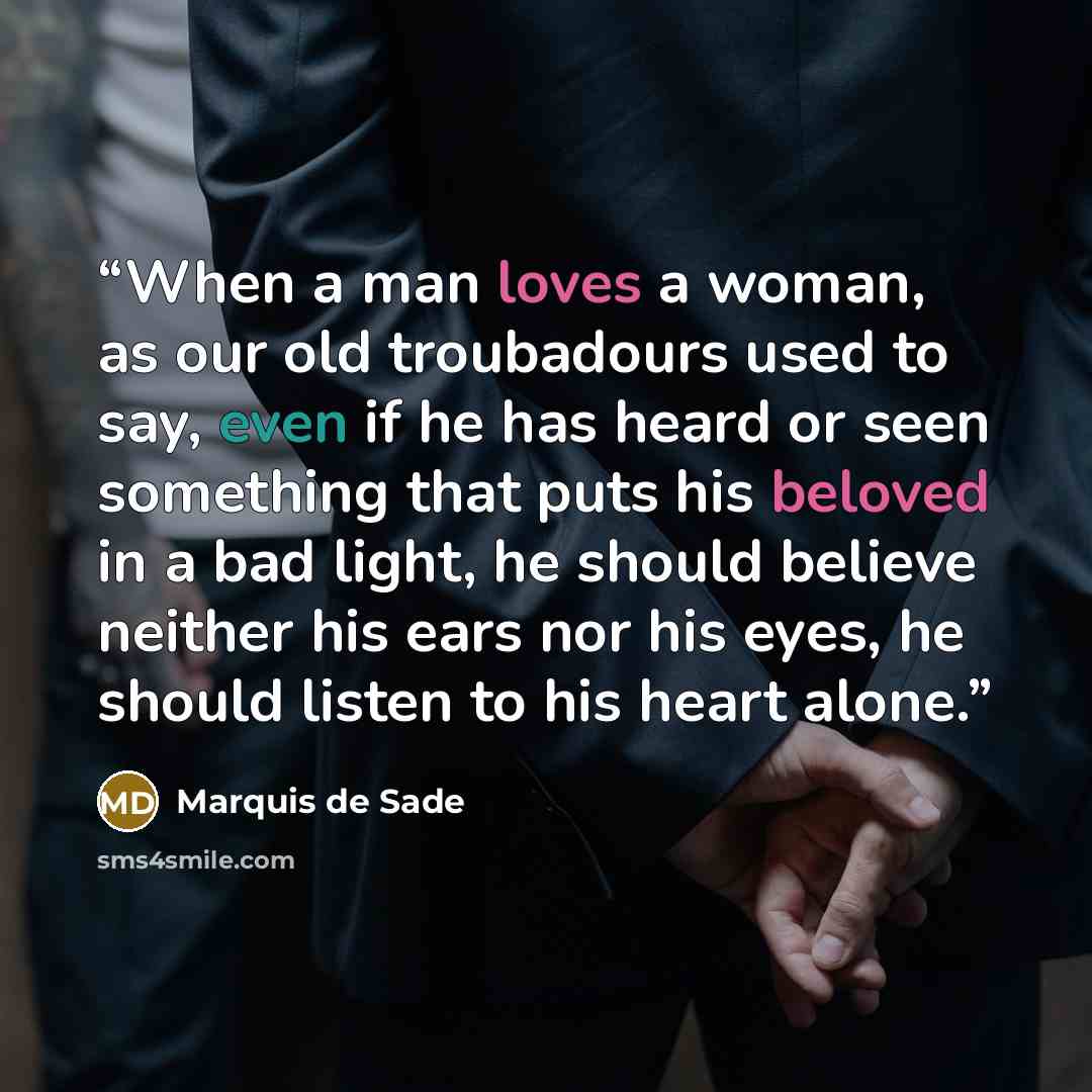 “When a man loves a woman, as our old troubadours used to say, even if he has heard or seen something that puts his beloved in a bad light, he should believe neither his ears nor his eyes, he should listen to his heart alone.” quote by Marquis de Sade