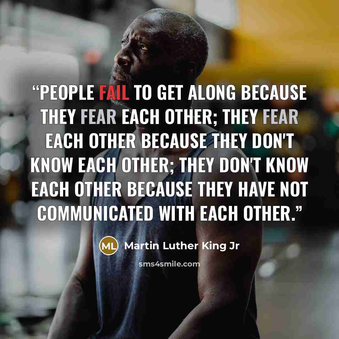 “People fail to get along because they fear each other; they fear each other because they don't know each other; they don't know each other because they have not communicated with each other.” quote by Martin Luther King Jr