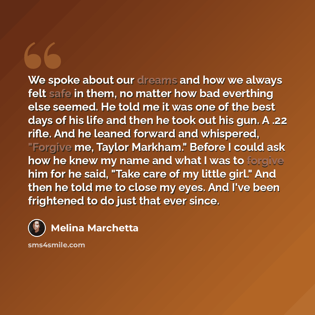 “We spoke about our dreams and how we always felt safe in them, no matter how bad everthing else seemed. He told me it was one of the best days of his life and then he took out his gun. A .22 rifle. And he leaned forward and whispered, "Forgive me, Taylor Markham." Before I could ask how he knew my…” quote by Melina Marchetta