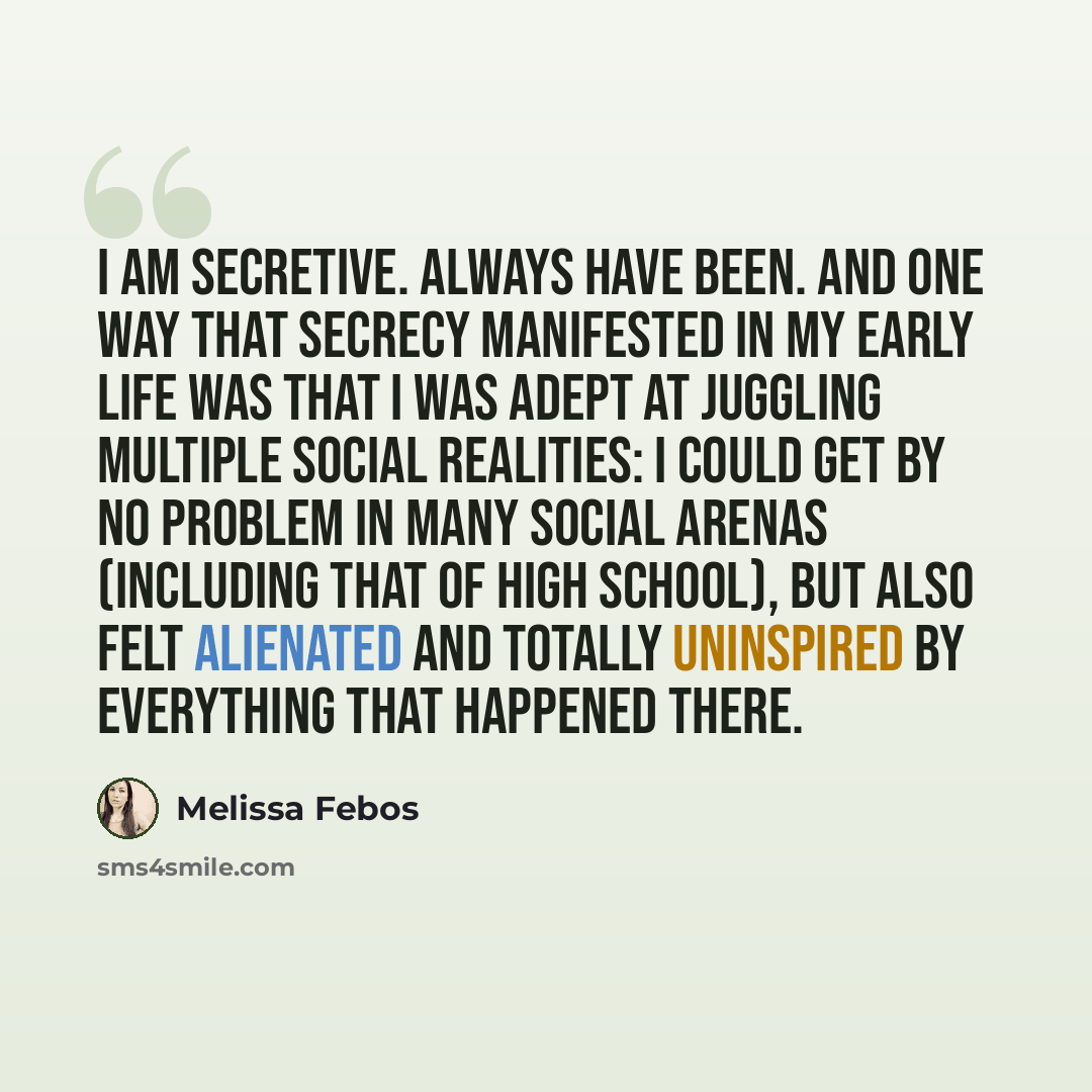 “I am secretive. Always have been. And one way that secrecy manifested in my early life was that I was adept at juggling multiple social realities: I could get by no problem in many social arenas (including that of high school), but also felt alienated and totally uninspired by everything that…” quote by Melissa Febos