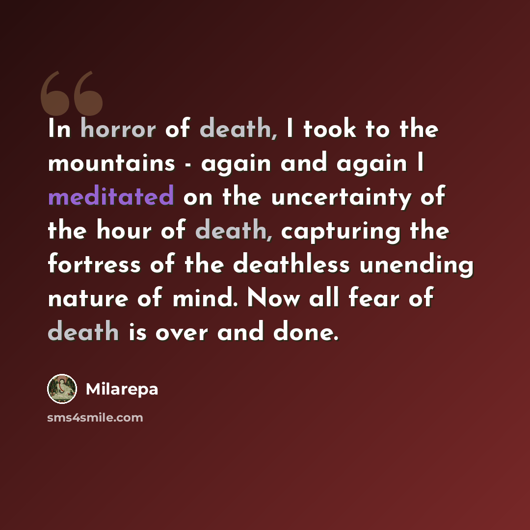 “In horror of death, I took to the mountains - again and again I meditated on the uncertainty of the hour of death, capturing the fortress of the deathless unending nature of mind. Now all fear of death is over and done.” quote by Milarepa
