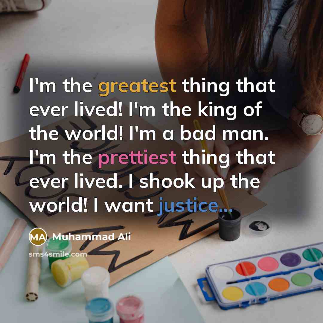 “I'm the greatest thing that ever lived! I'm the king of the world! I'm a bad man. I'm the prettiest thing that ever lived. I shook up the world! I want justice...” quote by Muhammad Ali