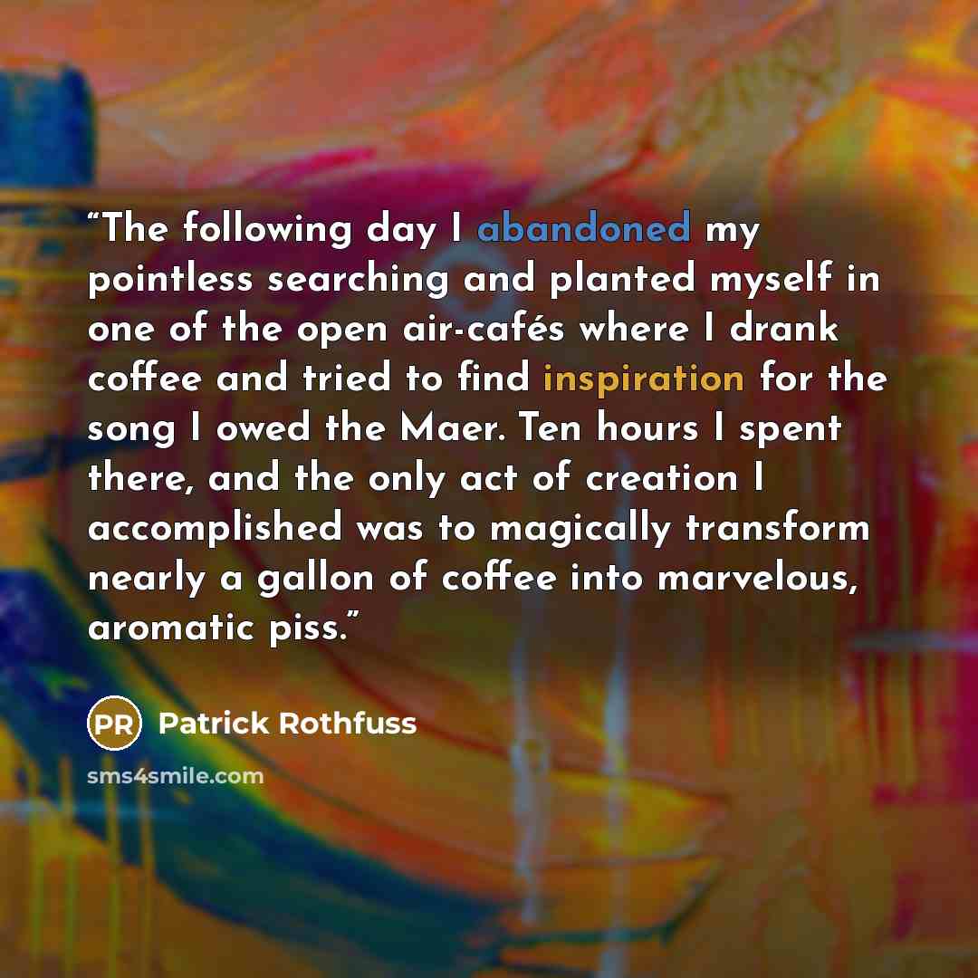 “The following day I abandoned my pointless searching and planted myself in one of the open air-cafés where I drank coffee and tried to find inspiration for the song I owed the Maer. Ten hours I spent there, and the only act of creation I accomplished was to magically transform nearly a gallon of…” quote by Patrick Rothfuss