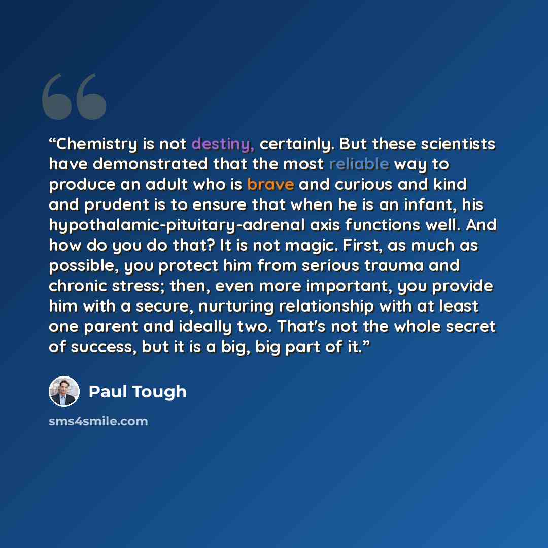 “Chemistry is not destiny, certainly. But these scientists have demonstrated that the most reliable way to produce an adult who is brave and curious and kind and prudent is to ensure that when he is an infant, his hypothalamic-pituitary-adrenal axis functions well. And how do you do that? It is not…” quote by Paul Tough