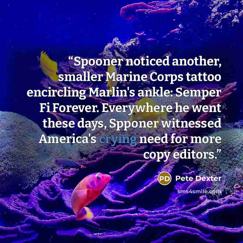 “Spooner noticed another, smaller Marine Corps tattoo encircling Marlin's ankle: Semper Fi Forever. Everywhere he went these days, Spponer witnessed America's crying need for more copy editors.” quote by Pete Dexter