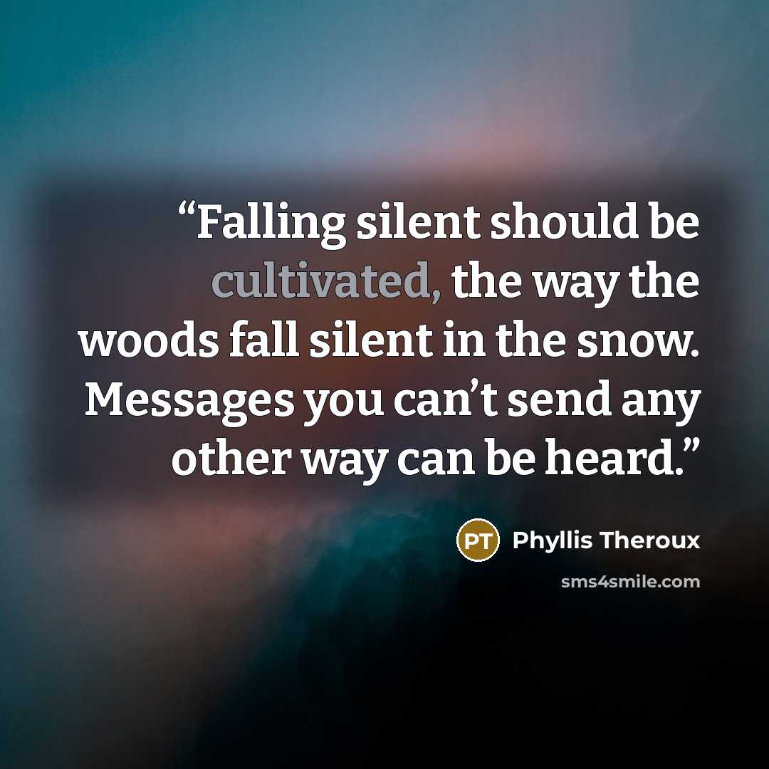 “Falling silent should be cultivated, the way the woods fall silent in the snow. Messages you can’t send any other way can be heard.” quote by Phyllis Theroux
