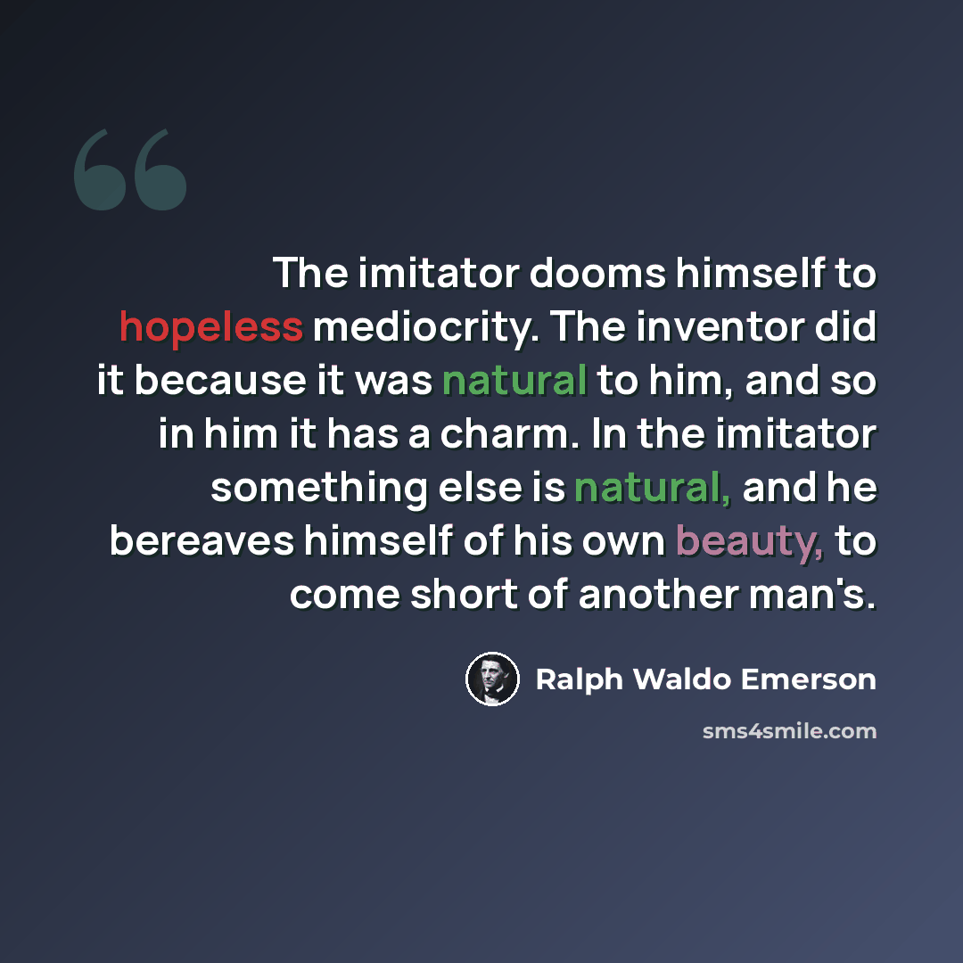 “The imitator dooms himself to hopeless mediocrity. The inventor did it because it was natural to him, and so in him it has a charm. In the imitator something else is natural, and he bereaves himself of his own beauty, to come short of another man's.” quote by Ralph Waldo Emerson