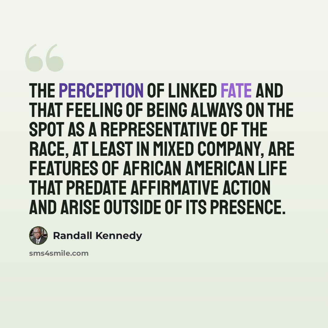 “The perception of linked fate and that feeling of being always on the spot as a representative of the race, at least in mixed company, are features of African American life that predate affirmative action and arise outside of its presence.” quote by Randall Kennedy