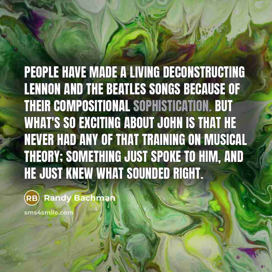 “People have made a living deconstructing Lennon and The Beatles songs because of their compositional sophistication. But what's so exciting about John is that he never had any of that training on musical theory; something just spoke to him, and he just knew what sounded right.” quote by Randy Bachman